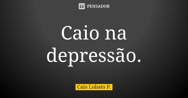 Caio na depressão.... Frase de Caio Lobato P..