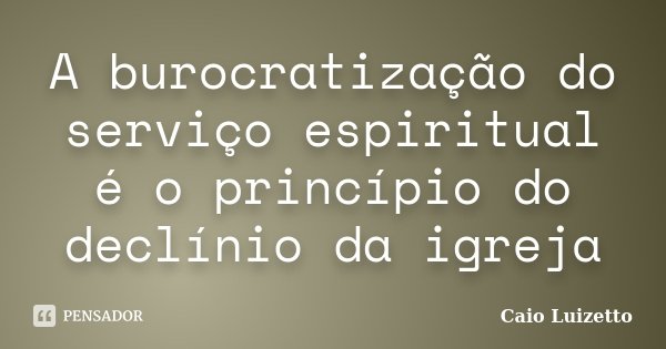 A burocratização do serviço espiritual é o princípio do declínio da igreja... Frase de Caio Luizetto.