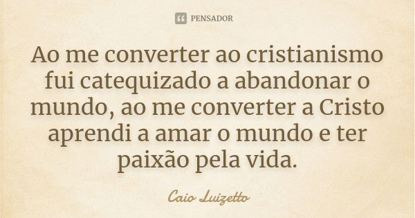 Ao me converter ao cristianismo fui catequizado a abandonar o mundo, ao me converter a Cristo aprendi a amar o mundo e ter paixão pela vida.... Frase de Caio Luizetto.