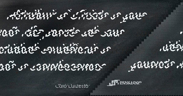 Atribuir à Cristo o que não faz parte de sua identidade evidência o quanto não o conhecemos... Frase de Caio Luizetto.