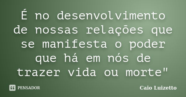 É no desenvolvimento de nossas relações que se manifesta o poder que há em nós de trazer vida ou morte"... Frase de Caio Luizetto.