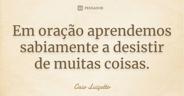 Em oração aprendemos sabiamente a desistir de muitas coisas.... Frase de Caio Luizetto.