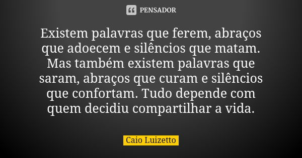 Existem palavras que ferem, abraços que adoecem e silêncios que matam. Mas também existem palavras que saram, abraços que curam e silêncios que confortam. Tudo ... Frase de Caio Luizetto.