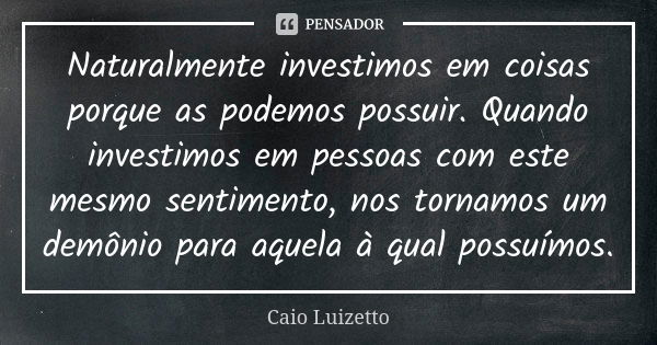 Naturalmente investimos em coisas porque as podemos possuir. Quando investimos em pessoas com este mesmo sentimento, nos tornamos um demônio para aquela à qual ... Frase de Caio Luizetto.