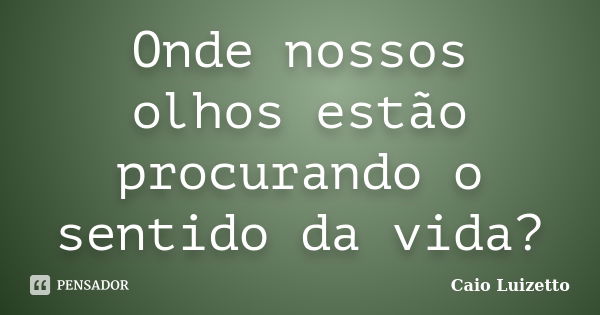 Onde nossos olhos estão procurando o sentido da vida?... Frase de Caio Luizetto.