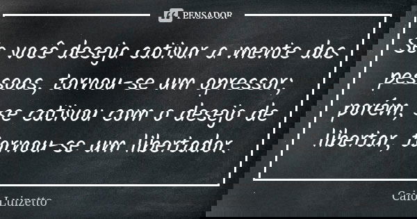 Se você deseja cativar a mente das pessoas, tornou-se um opressor; porém, se cativou com o desejo de libertar, tornou-se um libertador.... Frase de Caio Luizetto.