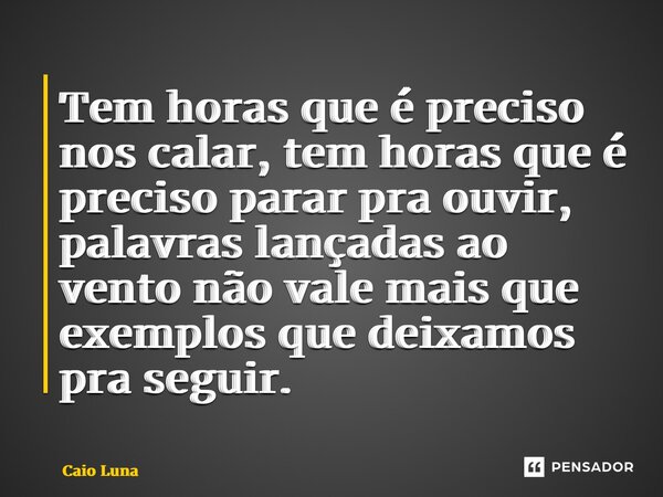 ⁠Tem horas que é preciso nos calar, tem horas que é preciso parar pra ouvir, palavras lançadas ao vento não vale mais que exemplos que deixamos pra seguir.... Frase de Caio Luna.
