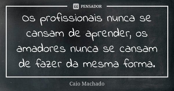 Os profissionais nunca se cansam de aprender, os amadores nunca se cansam de fazer da mesma forma.... Frase de Caio Machado.