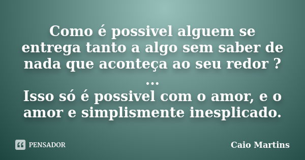 Como é possivel alguem se entrega tanto a algo sem saber de nada que aconteça ao seu redor ? ... Isso só é possivel com o amor, e o amor e simplismente inesplic... Frase de Caio Martins.