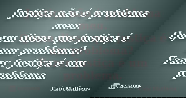 Justiça não é problema meu. Quem disse que justiça é um problema? Fazer Justiça é um problema.... Frase de Caio Matheus.