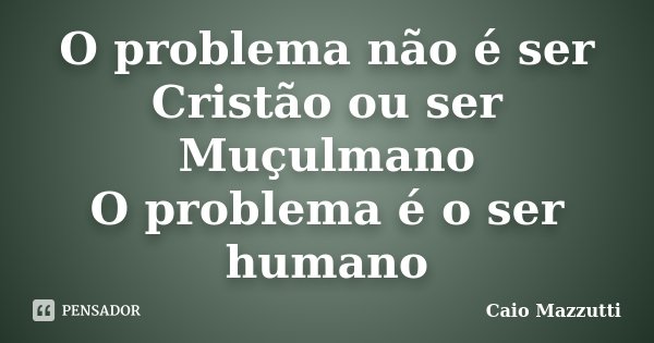 O problema não é ser Cristão ou ser Muçulmano O problema é o ser humano... Frase de Caio Mazzutti.