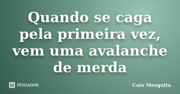 Quando se caga pela primeira vez, vem uma avalanche de merda... Frase de Caio Mesquita.