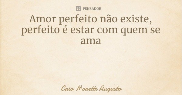 Amor perfeito não existe, perfeito é estar com quem se ama... Frase de Caio Moretti Augusto.