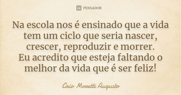 Na escola nos é ensinado que a vida tem um ciclo que seria nascer, crescer, reproduzir e morrer.
Eu acredito que esteja faltando o melhor da vida que é ser feli... Frase de Caio Moretti Augusto.