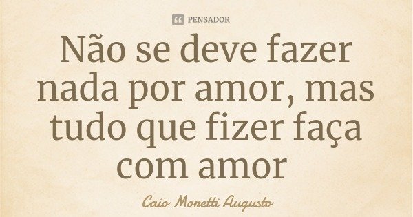 Não se deve fazer nada por amor, mas tudo que fizer faça com amor... Frase de Caio Moretti Augusto.