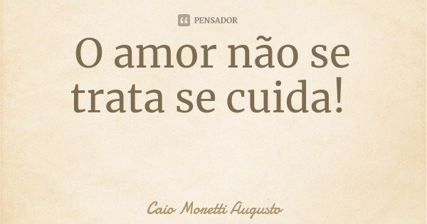 O amor não se trata se cuida!... Frase de Caio Moretti Augusto.