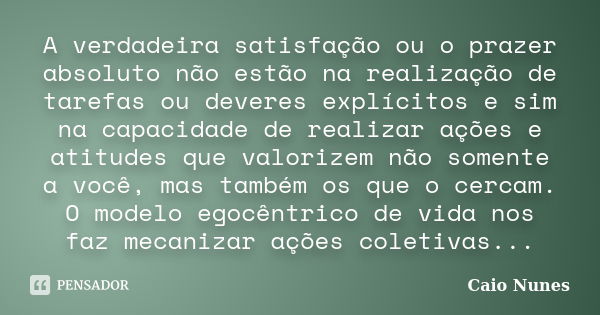 A verdadeira satisfação ou o prazer absoluto não estão na realização de tarefas ou deveres explícitos e sim na capacidade de realizar ações e atitudes que valor... Frase de Caio Nunes.