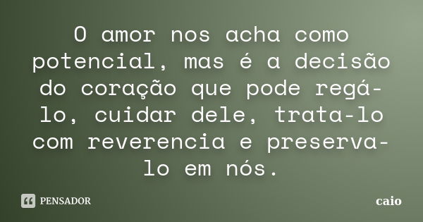 O amor nos acha como potencial, mas é a decisão do coração que pode regá-lo, cuidar dele, trata-lo com reverencia e preserva-lo em nós.... Frase de caio.