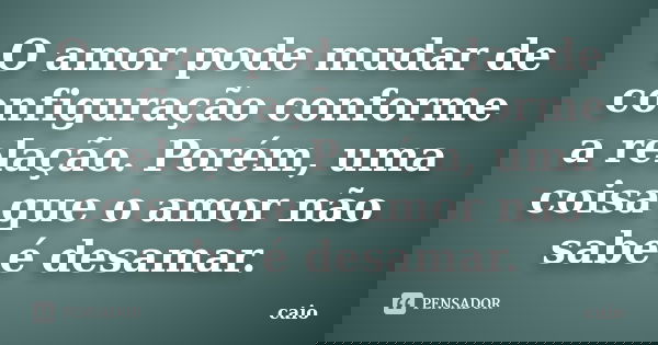 O amor pode mudar de configuração conforme a relação. Porém, uma coisa que o amor não sabe é desamar.... Frase de Caio.