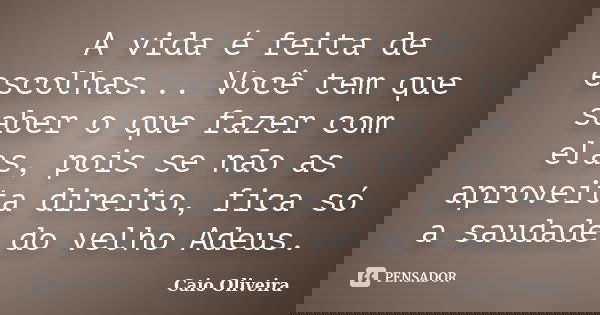 A vida é feita de escolhas... Você tem que saber o que fazer com elas, pois se não as aproveita direito, fica só a saudade do velho Adeus.... Frase de Caio Oliveira.