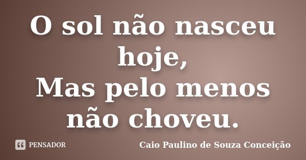 O sol não nasceu hoje, Mas pelo menos não choveu.... Frase de Caio Paulino de Souza Conceição.