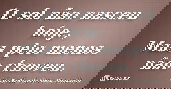 O sol não nasceu hoje, Mas pelo menos não choveu.... Frase de Caio Paulino de Souza Conceição.