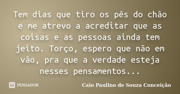 Tem dias que tiro os pês do chão e me atrevo a acreditar que as coisas e as pessoas ainda tem jeito. Torço, espero que não em vão, pra que a verdade esteja ness... Frase de Caio Paulino de Souza Conceição.