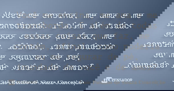 Você me ensina, me ama e me transborda. E além de todas essas coisas que faz, me contém, afinal, como poderia eu me segurar de pé, inundado de você e de amor?... Frase de Caio Paulino de Souza Conceição.