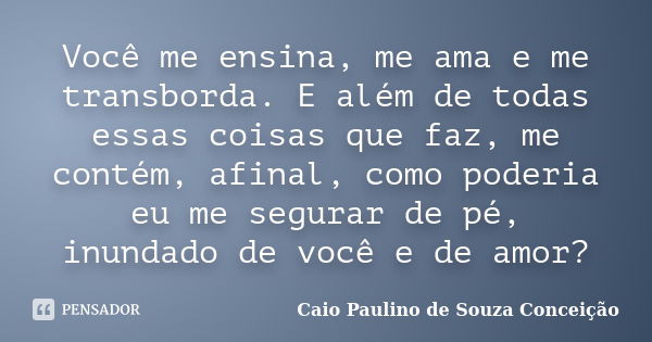 Você me ensina, me ama e me transborda. E além de todas essas coisas que faz, me contém, afinal, como poderia eu me segurar de pé, inundado de você e de amor?... Frase de Caio Paulino de Souza Conceição.