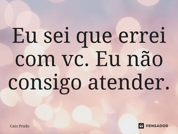 Eu sei que errei com vc. Eu não consigo atender.... Frase de Caio Prado.
