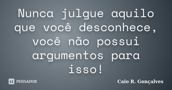 Nunca julgue aquilo que você desconhece, você não possui argumentos para isso!... Frase de Caio R. Gonçalves.