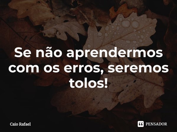 ⁠Se não aprendermos com os erros, seremos tolos!... Frase de Caio Rafael.