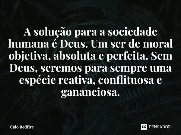 ⁠A solução para a sociedade humana é Deus. Um ser de moral objetiva, absoluta e perfeita. Sem Deus, seremos para sempre uma espécie reativa, conflituosa e ganan... Frase de Caio Redfire.