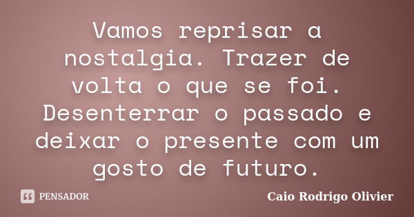 Vamos reprisar a nostalgia. Trazer de volta o que se foi. Desenterrar o passado e deixar o presente com um gosto de futuro.... Frase de Caio Rodrigo Olivier.