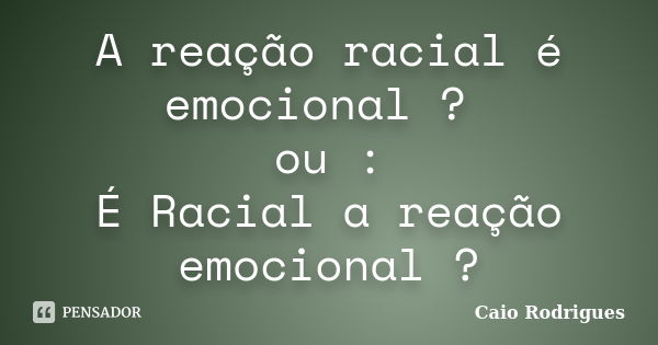 A reação racial é emocional ? ou : É Racial a reação emocional ?... Frase de Caio Rodrigues.