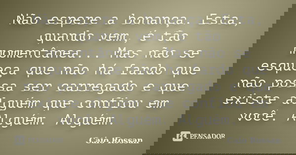 Não espere a bonança. Esta, quando vem, é tão momentânea... Mas não se esqueça que não há fardo que não possa ser carregado e que existe alguém que confiou em v... Frase de Caio Rossan.