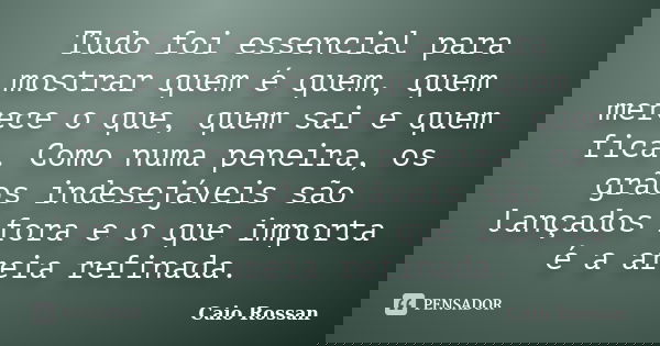 Tudo foi essencial para mostrar quem é quem, quem merece o que, quem sai e quem fica. Como numa peneira, os grãos indesejáveis são lançados fora e o que importa... Frase de Caio Rossan.