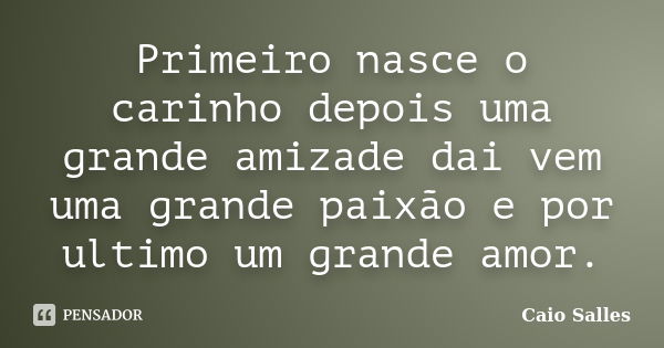 Primeiro nasce o carinho depois uma grande amizade dai vem uma grande paixão e por ultimo um grande amor.... Frase de Caio Salles.