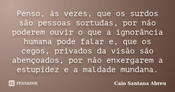 Penso, às vezes, que os surdos são pessoas sortudas, por não poderem ouvir o que a ignorância humana pode falar e, que os cegos, privados da visão são abençoado... Frase de Caio Santana Abreu.