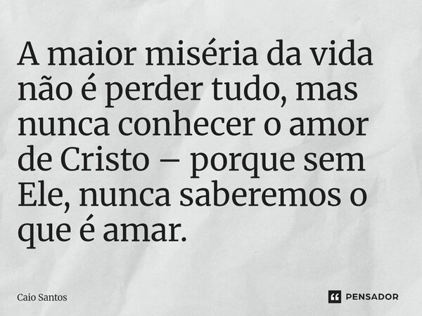 A maior miséria da vida não é perder tudo, mas nunca conhecer o amor de Cristo – porque sem Ele, nunca saberemos o que é amar.... Frase de Caio Santos.