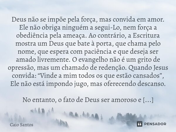 Deus não se impõe pela força, mas convida em amor. Ele não obriga ninguém a segui-Lo, nem força a obediência pela ameaça. Ao contrário, a Escritura mostra um D... Frase de Caio Santos.
