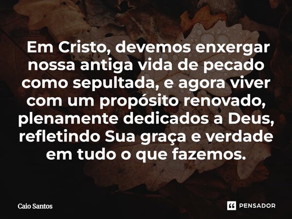 ⁠ Em Cristo, devemos enxergar nossa antiga vida de pecado como sepultada, e agora viver com um propósito renovado, plenamente dedicados a Deus, refletindo Sua g... Frase de Caio Santos.