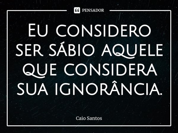 ⁠Eu considero ser sábio aquele que considera sua ignorância.... Frase de Caio Santos.