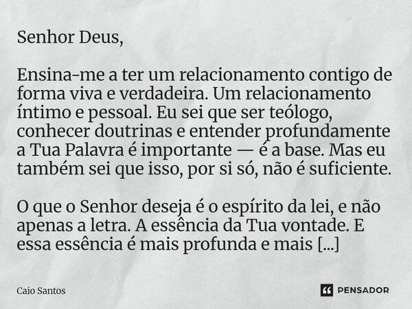 Senhor Deus, Ensina-me a ter um relacionamento contigo de forma viva e verdadeira. Um relacionamento íntimo e pessoal. Eu sei que ser teólogo, conhecer doutrin... Frase de Caio Santos.