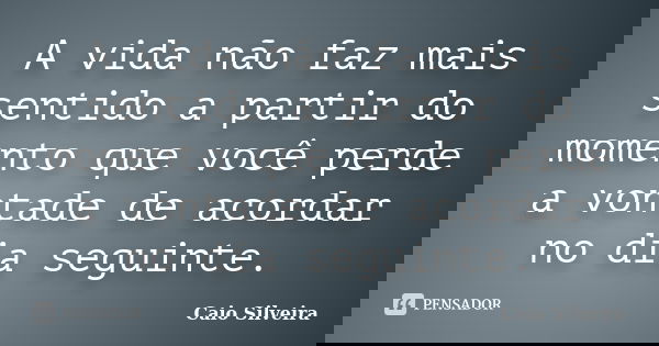 A vida não faz mais sentido a partir do momento que você perde a vontade de acordar no dia seguinte.... Frase de Caio Silveira.