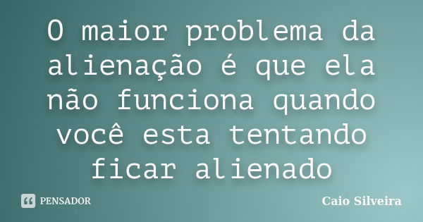 O maior problema da alienação é que ela não funciona quando você esta tentando ficar alienado... Frase de Caio Silveira.