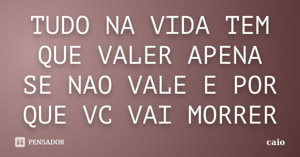 TUDO NA VIDA TEM QUE VALER APENA SE NAO VALE E POR QUE VC VAI MORRER... Frase de CAIO.