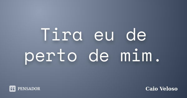 Tira eu de perto de mim.... Frase de Caio Veloso.