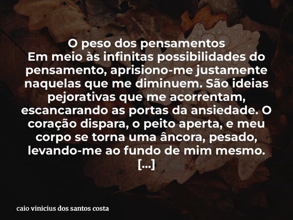 ⁠O peso dos pensamentos Em meio às infinitas possibilidades do pensamento, aprisiono-me justamente naquelas que me diminuem. São ideias pejorativas que me acorr... Frase de caio vinicius dos santos costa.