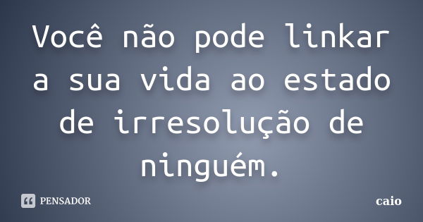 Você não pode linkar a sua vida ao estado de irresolução de ninguém.... Frase de Caio.